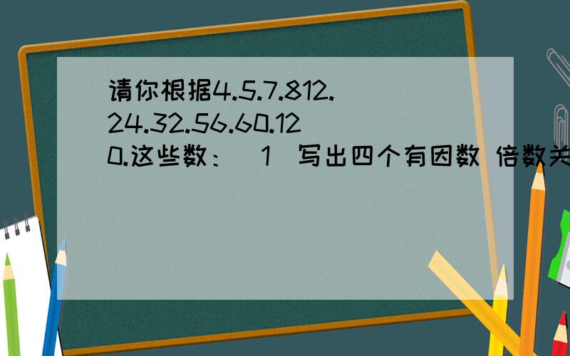 请你根据4.5.7.812.24.32.56.60.120.这些数：（1）写出四个有因数 倍数关系的式子请你根据4.5.7.812.24.32.56.60.120.这些数：（1）写出四个有因数 倍数关系的式子（2）这些数中60的因数有 （ ）,12的倍