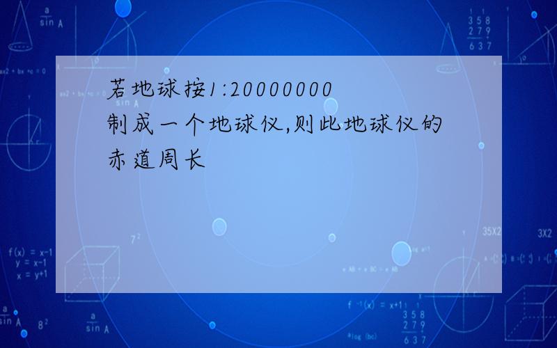 若地球按1:20000000制成一个地球仪,则此地球仪的赤道周长