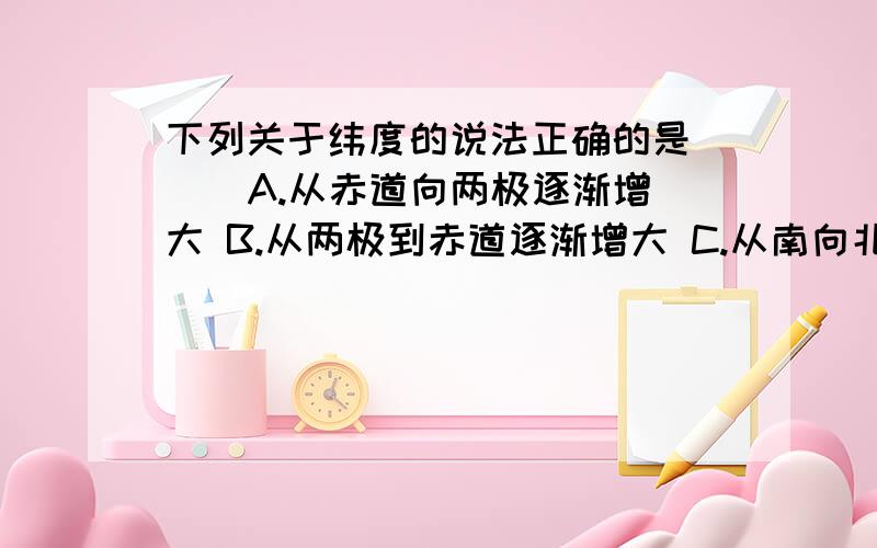 下列关于纬度的说法正确的是（ ） A.从赤道向两极逐渐增大 B.从两极到赤道逐渐增大 C.从南向北逐渐增大D.从东向西逐渐增大