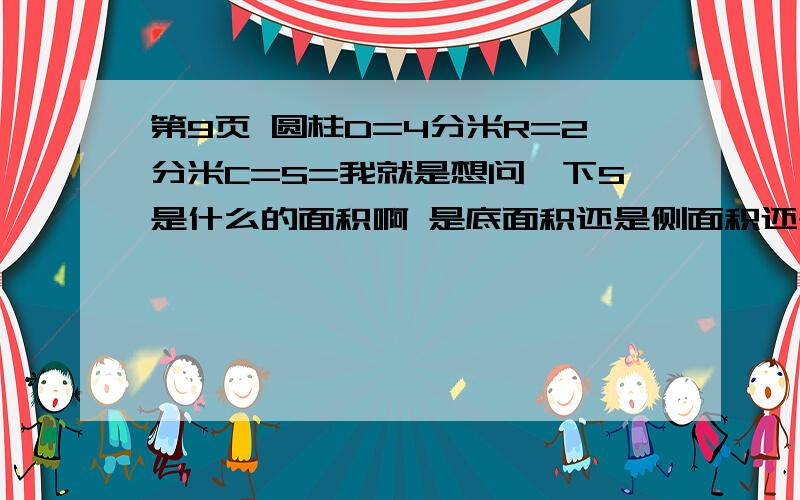 第9页 圆柱D=4分米R=2分米C=S=我就是想问一下S是什么的面积啊 是底面积还是侧面积还是表面积还有C是底面的周长吗?如果是底面积的话 没有H啊