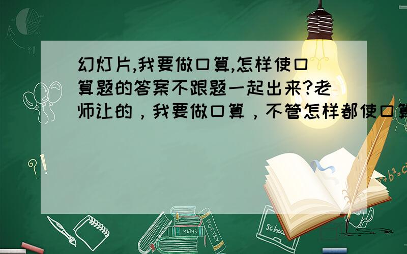 幻灯片,我要做口算,怎样使口算题的答案不跟题一起出来?老师让的，我要做口算，不管怎样都使口算题和答案一起出来，怎样使口算题的答案不跟题一起出来？明天就要