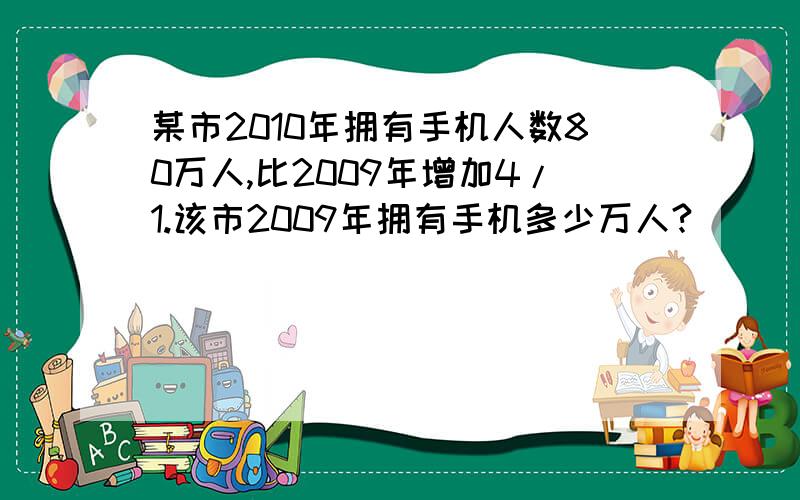 某市2010年拥有手机人数80万人,比2009年增加4/1.该市2009年拥有手机多少万人?