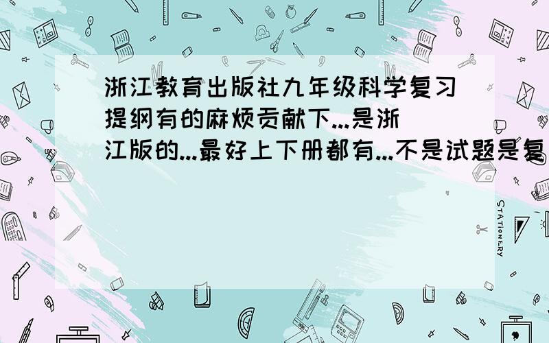 浙江教育出版社九年级科学复习提纲有的麻烦贡献下...是浙江版的...最好上下册都有...不是试题是复习提纲...