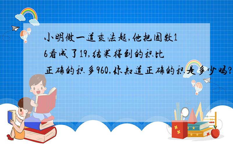 小明做一道乘法题,他把因数16看成了19,结果得到的积比正确的积多960,你知道正确的积是多少吗?请列算式计算