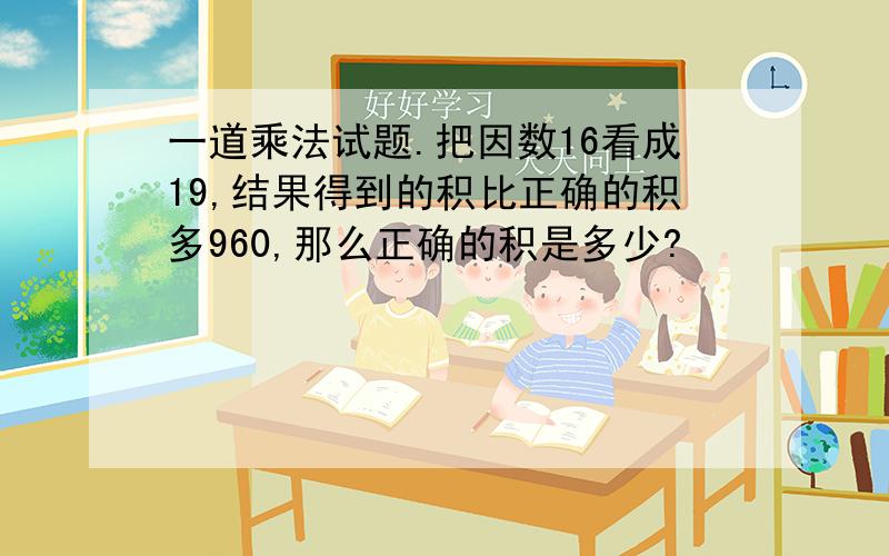 一道乘法试题.把因数16看成19,结果得到的积比正确的积多960,那么正确的积是多少?