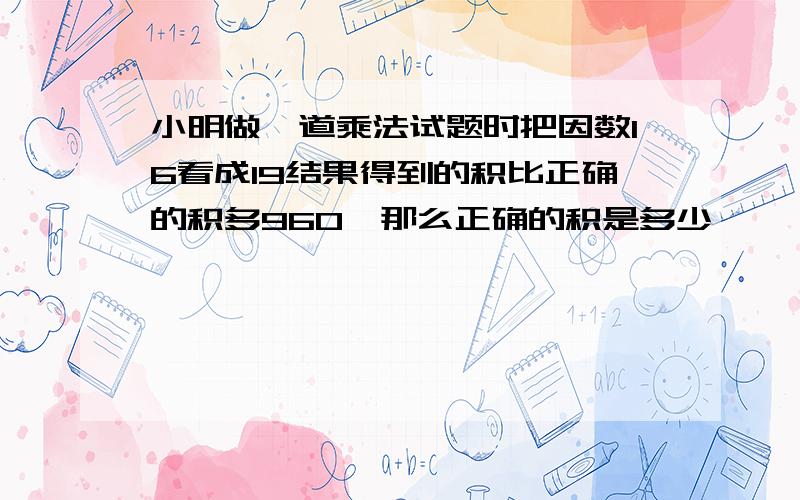 小明做一道乘法试题时把因数16看成19结果得到的积比正确的积多960,那么正确的积是多少