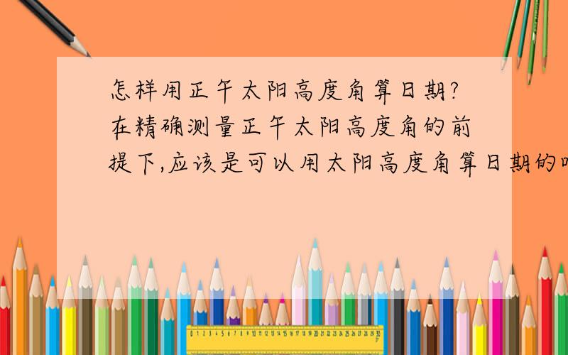 怎样用正午太阳高度角算日期?在精确测量正午太阳高度角的前提下,应该是可以用太阳高度角算日期的吧?尽管有双解……该怎么算?