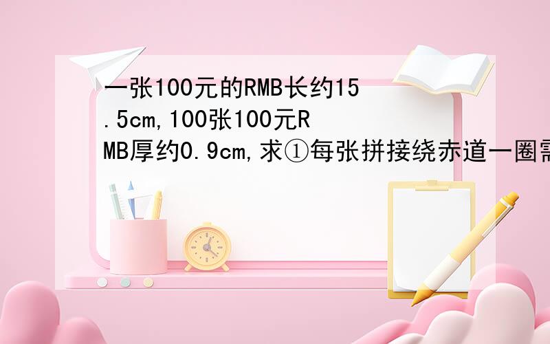 一张100元的RMB长约15.5cm,100张100元RMB厚约0.9cm,求①每张拼接绕赤道一圈需RMB共多少?②若把它们叠起来有多厚？（R地=6 370千米，π=3.14）用科学计数法表示！