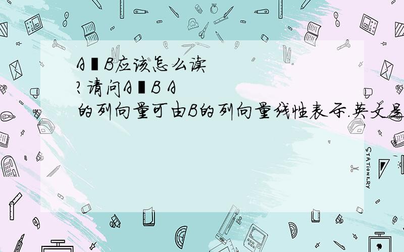 A≺B应该怎么读?请问A≺B A的列向量可由B的列向量线性表示.英文是precede,汉语应该怎么读.还有A≻B,应该怎么读?