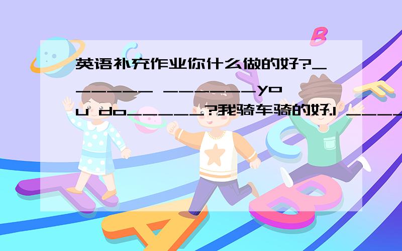 英语补充作业你什么做的好?______ ______you do_____?我骑车骑的好.I ____ _____ _____ _____ .你多经常整理房间吗?___ ___ ____ you____ ____ ____?在一个整洁的房间里._________想要看书______吸你的大拇指________