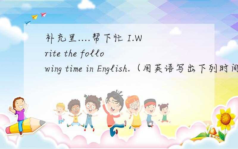 补充里....帮下忙 I.Write the following time in English.（用英语写出下列时间的表达方式）7：00 9：15 10：30 8：45 11：55\x05II.Answer the following questions.（回答下列问题）1.\x05Do you like English?2.Do you think En