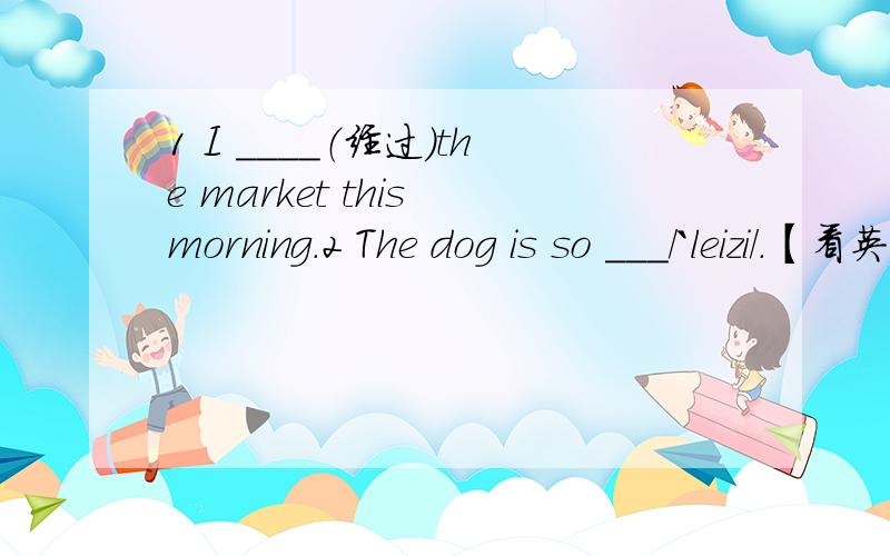 1 I ____（经过）the market this morning.2 The dog is so ___/`leizi/.【看英标填词】3`In Engilsh ciass ,we _____(l练习） reading again and again.4 I am ____(感兴趣） in English.