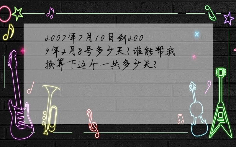 2007年7月10日到2009年2月8号多少天?谁能帮我换算下这个一共多少天?