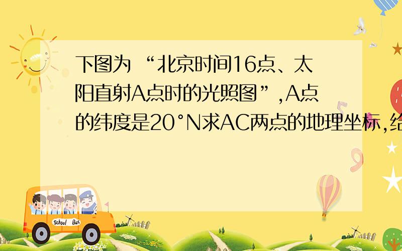 下图为 “北京时间16点、太阳直射A点时的光照图”,A点的纬度是20°N求AC两点的地理坐标,给我解释下怎么求经度（北京时间16点,能求出直射点所在的经线是60°E这个怎么来的?）