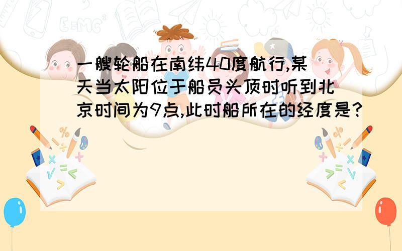 一艘轮船在南纬40度航行,某天当太阳位于船员头顶时听到北京时间为9点,此时船所在的经度是?