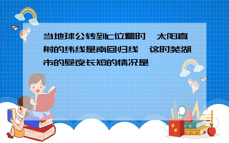 当地球公转到C位置时,太阳直射的纬线是南回归线,这时芜湖市的昼夜长短的情况是