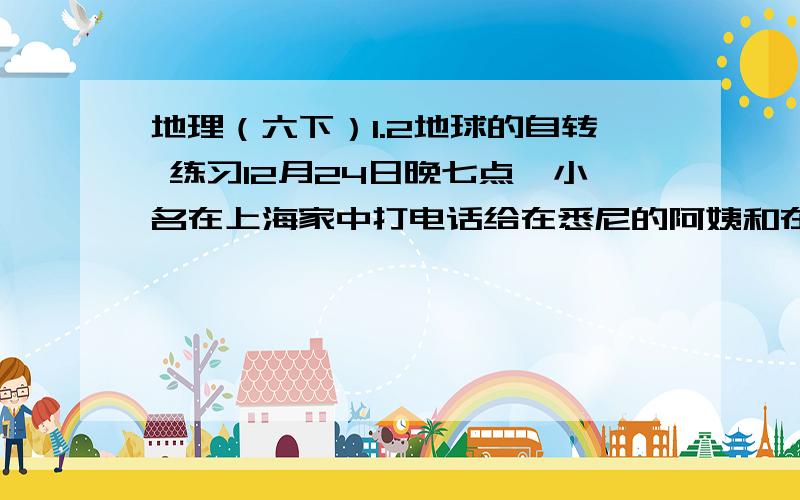 地理（六下）1.2地球的自转 练习12月24日晚七点,小名在上海家中打电话给在悉尼的阿姨和在纽约的舅舅,主圣诞节快乐.请苏算算悉尼和纽约的当地时间是多少,给他们打电话是否合适?