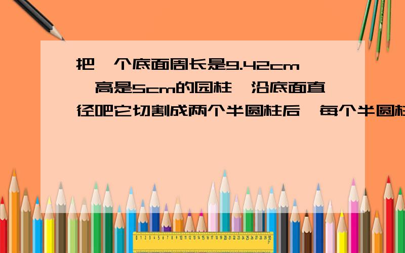 把一个底面周长是9.42cm,高是5cm的园柱,沿底面直径吧它切割成两个半圆柱后,每个半圆柱切割面的面积是多