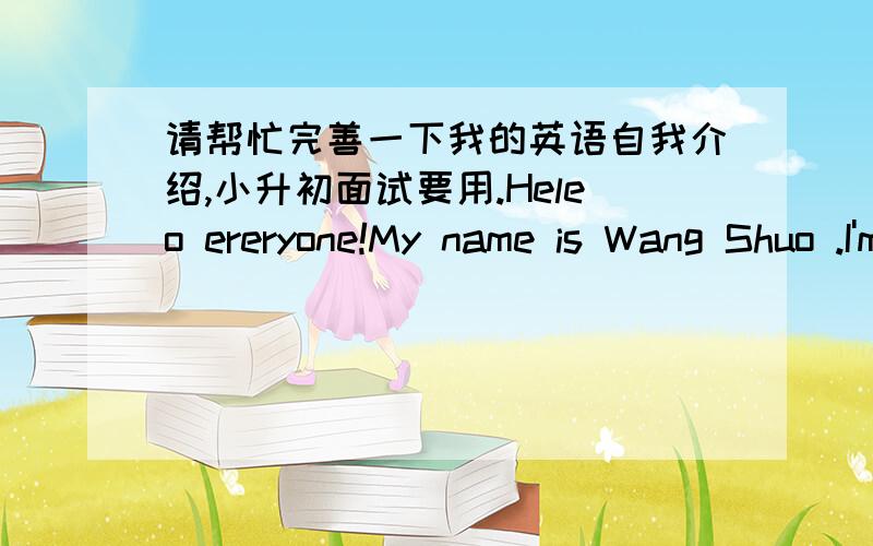 请帮忙完善一下我的英语自我介绍,小升初面试要用.Heleo ereryone!My name is Wang Shuo .I'm from Yong an lu school.My English teacher is Mrs chen.I like English and reading books.This is me.Thang you very much.有点短,也不算很