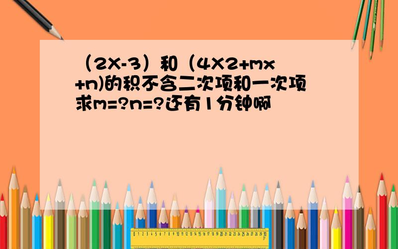 （2X-3）和（4X2+mx+n)的积不含二次项和一次项求m=?n=?还有1分钟啊