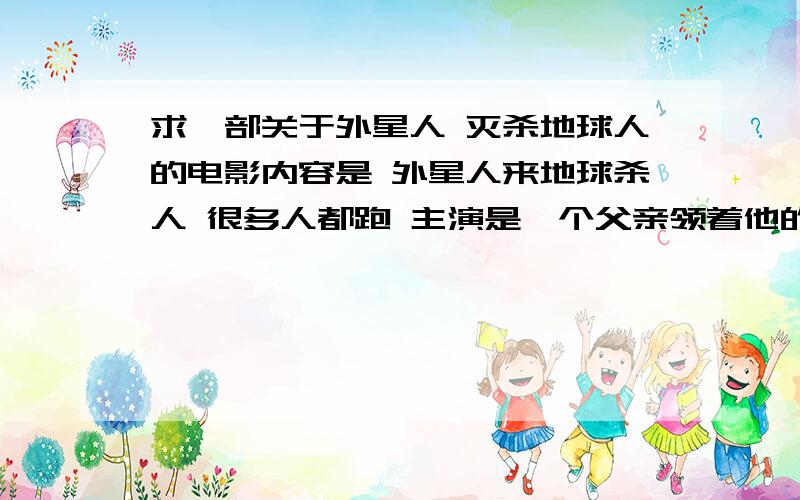 求一部关于外星人 灭杀地球人的电影内容是 外星人来地球杀人 很多人都跑 主演是一个父亲领着他的女儿跑 外星人三个爪子 我就记得这么多了 这个父亲好像还有个儿子 没和他们在一起逃