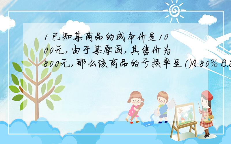 1.已知某商品的成本价是1000元,由于某原因,其售价为800元,那么该商品的亏损率是（）A.80% B.8% C.20% D.25%2.妈妈买了一套服装,价格是245元,其中裤子价是上衣价的40%,则这套服装中裤子的价格是（