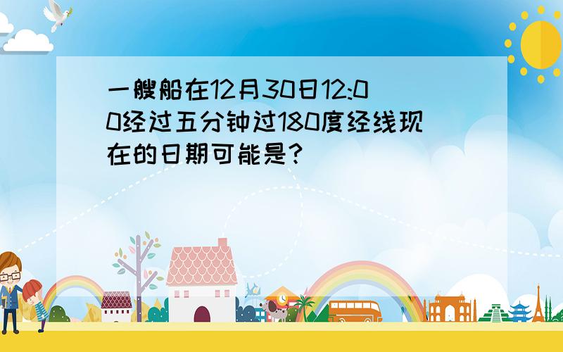 一艘船在12月30日12:00经过五分钟过180度经线现在的日期可能是?