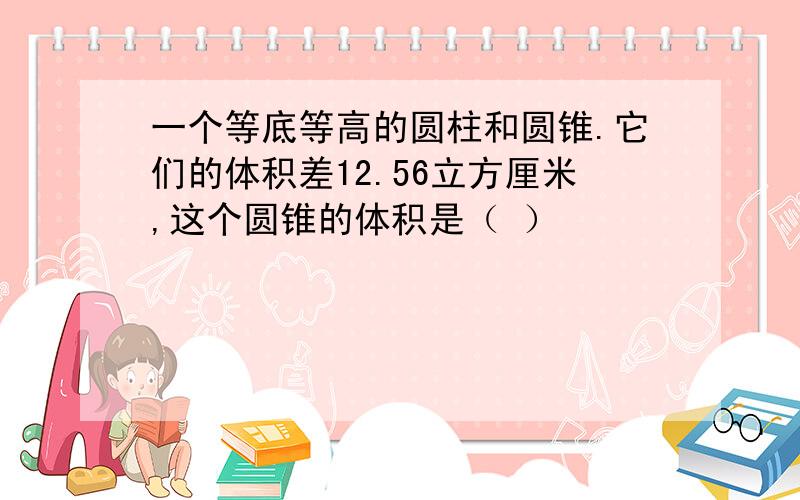 一个等底等高的圆柱和圆锥.它们的体积差12.56立方厘米,这个圆锥的体积是（ ）