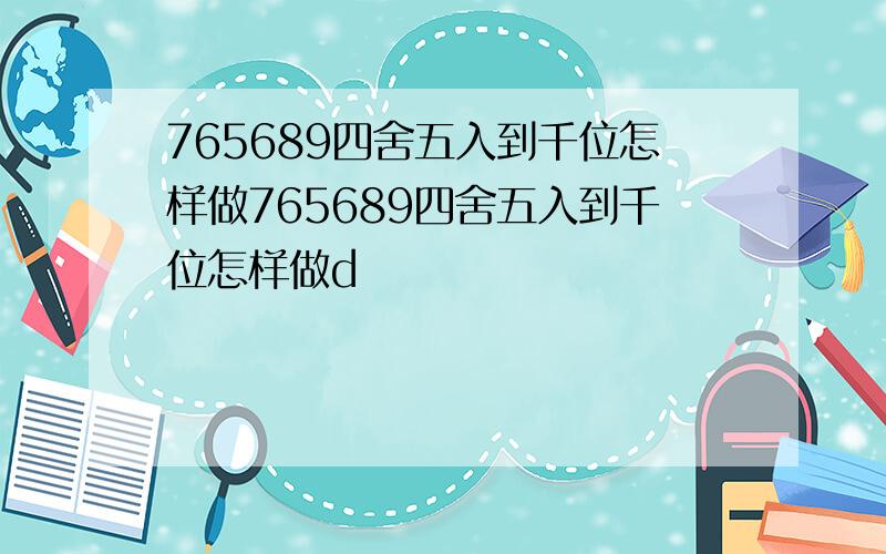 765689四舍五入到千位怎样做765689四舍五入到千位怎样做d