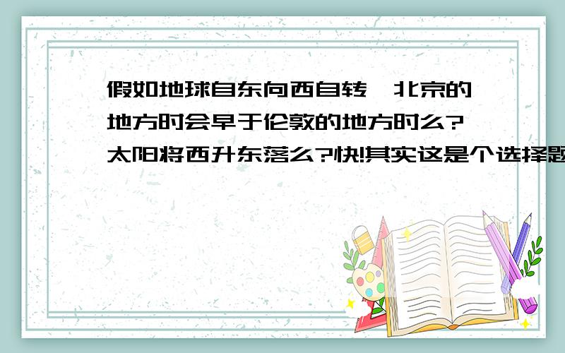 假如地球自东向西自转,北京的地方时会早于伦敦的地方时么?太阳将西升东落么?快!其实这是个选择题，刚才是A、B选项，C、水平运动的物体，北半球向左偏，南半球向右偏 D、水平运动的物