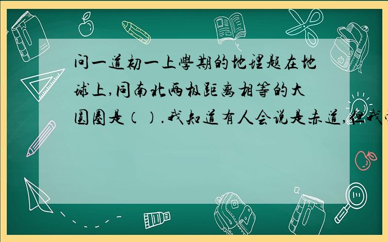 问一道初一上学期的地理题在地球上,同南北两极距离相等的大圆圈是（）.我知道有人会说是赤道,但我觉得赤道是南北两极距离的两倍呀!