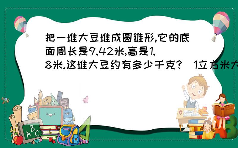 把一堆大豆堆成圆锥形,它的底面周长是9.42米,高是1.8米.这堆大豆约有多少千克?（1立方米大豆重825千克