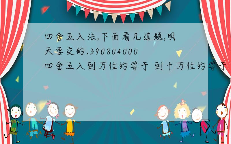 四舍五入法,下面看几道题,明天要交的.390804000四舍五入到万位约等于 到十万位约等于 到百万位约等于705020000改写成以万做成的单位改写成以亿作单位的数约是