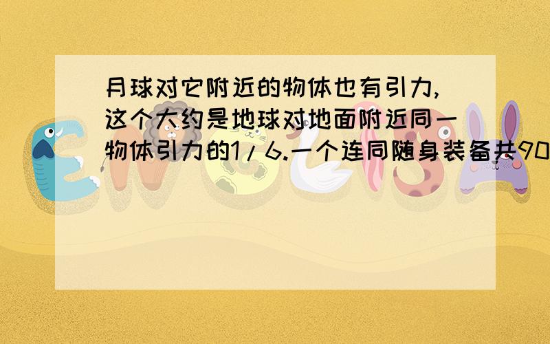 月球对它附近的物体也有引力,这个大约是地球对地面附近同一物体引力的1/6.一个连同随身装备共90千克的的宇航员到达月球表面,月球对他的引力大约是多少牛?