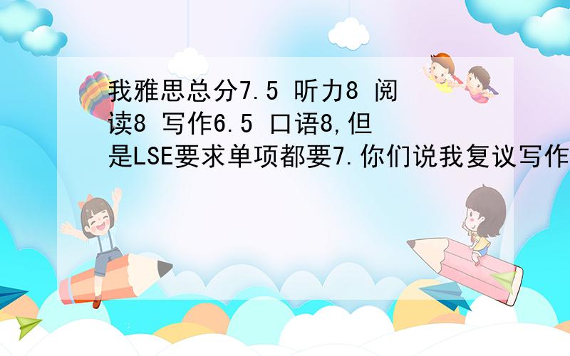 我雅思总分7.5 听力8 阅读8 写作6.5 口语8,但是LSE要求单项都要7.你们说我复议写作 成功的可能性大么?我是2011年1月22日考的,成绩刚出来……看到就想撞墙了……那口语考官待我这么好,写作这