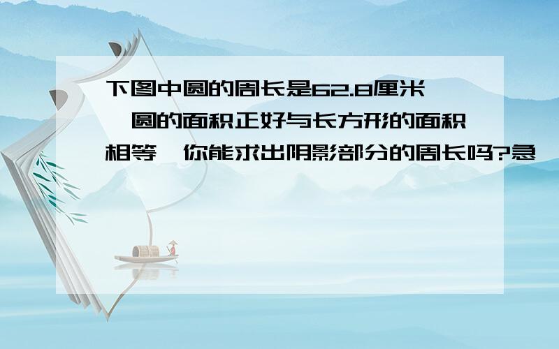 下图中圆的周长是62.8厘米,圆的面积正好与长方形的面积相等,你能求出阴影部分的周长吗?急