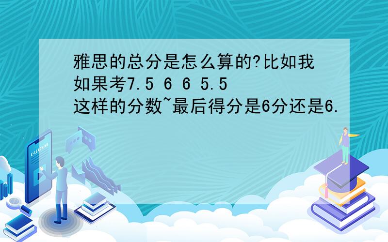 雅思的总分是怎么算的?比如我如果考7.5 6 6 5.5这样的分数~最后得分是6分还是6.