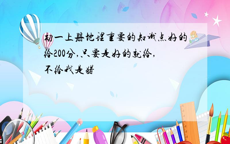 初一上册地理重要的知识点好的给200分,只要是好的就给,不给我是猪