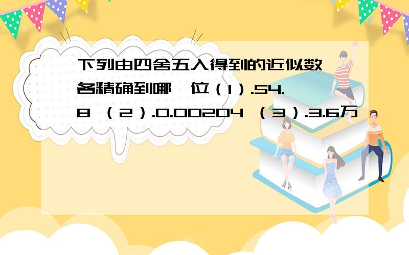 下列由四舍五入得到的近似数,各精确到哪一位（1）.54.8 （2）.0.00204 （3）.3.6万