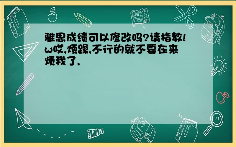 雅思成绩可以修改吗?请指教!w哎,烦躁,不行的就不要在来烦我了,