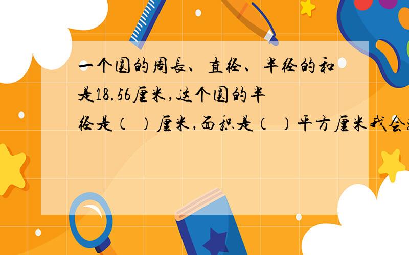 一个圆的周长、直径、半径的和是18.56厘米,这个圆的半径是（ ）厘米,面积是（ ）平方厘米我会感谢你八倍儿祖宗的,真的跪求过程与准确答案了……( ⊙o⊙ )千真万确.发挥一下你们的同情心