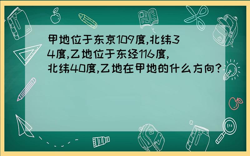 甲地位于东京109度,北纬34度,乙地位于东经116度,北纬40度,乙地在甲地的什么方向?