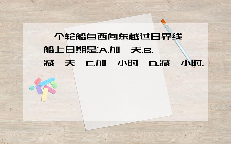 一个轮船自西向东越过日界线,船上日期是:A.加一天.B.减一天,C.加一小时,D.减一小时.