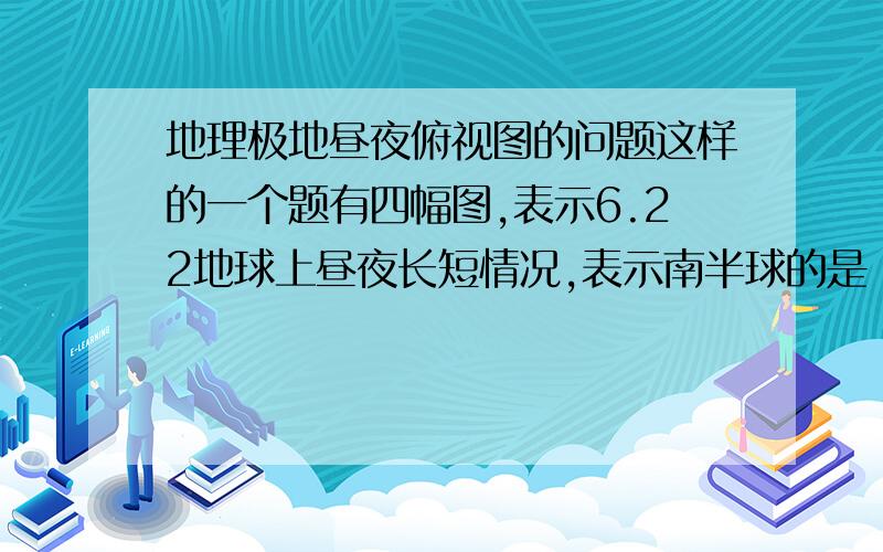 地理极地昼夜俯视图的问题这样的一个题有四幅图,表示6.22地球上昼夜长短情况,表示南半球的是：A黑白均分,白在上（球形）.B全白.C约有120°白,其余地方都是黑.D90°黑,其余都是白.