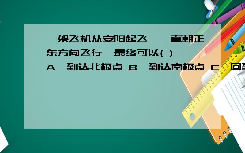 一架飞机从安阳起飞,一直朝正东方向飞行,最终可以( ) A、到达北极点 B、到达南极点 C、回到安阳 D、不能回