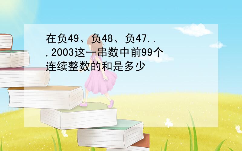 在负49、负48、负47..,2003这一串数中前99个连续整数的和是多少