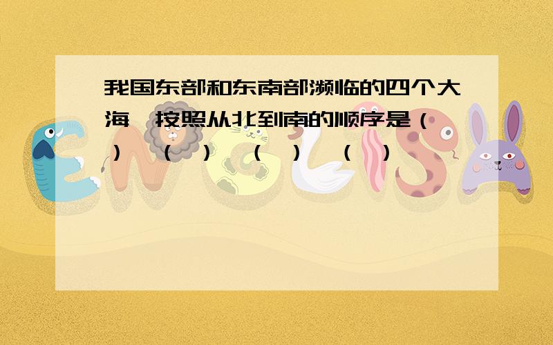 我国东部和东南部濒临的四个大海,按照从北到南的顺序是（ ）、（ ）、（ ）、（ ）