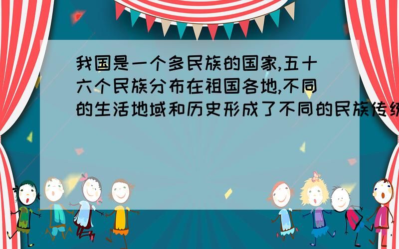 我国是一个多民族的国家,五十六个民族分布在祖国各地,不同的生活地域和历史形成了不同的民族传统.每个民族在饮食、服饰、语言等方面都各具特色,各民族和睦相处,共同构成了和谐的民