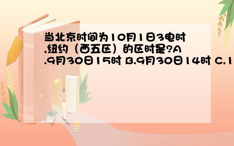 当北京时间为10月1日3电时,纽约（西五区）的区时是?A.9月30日15时 B.9月30日14时 C.10月1日14时 D.10月1日16时帮帮偶啊,