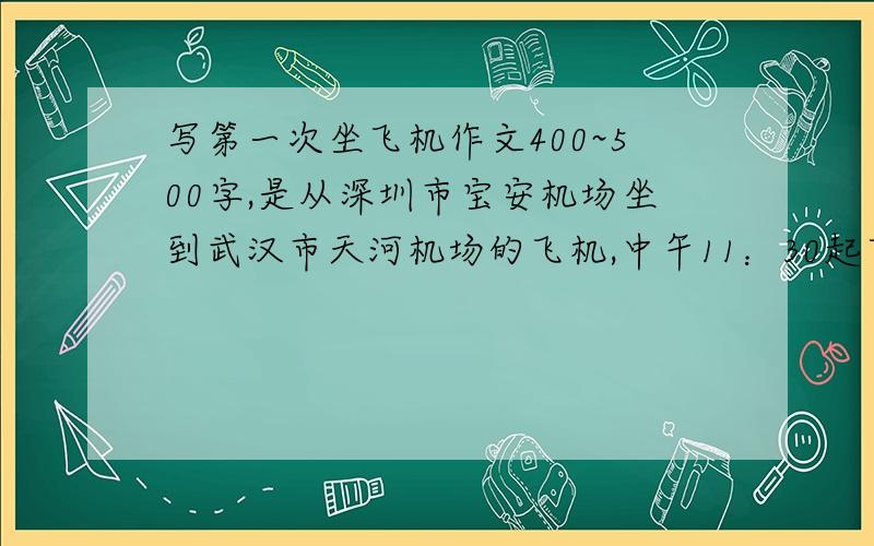 写第一次坐飞机作文400~500字,是从深圳市宝安机场坐到武汉市天河机场的飞机,中午11：30起飞,不过不知道为什么到大概1点才起飞,大约3点到武汉,还有什么要补充说明的,回答的时候问吧 还有